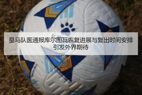 皇马队医通报库尔图瓦恢复进展与复出时间安排引发外界期待